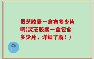 灵芝胶囊一盒有多少片啊(灵芝胶囊一盒包含多少片，详细了解！)