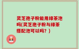 灵芝孢子粉能用绿茶泡吗(灵芝孢子粉与绿茶搭配泡可以吗？)