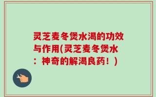 灵芝麦冬煲水渴的功效与作用(灵芝麦冬煲水：神奇的解渴良药！)