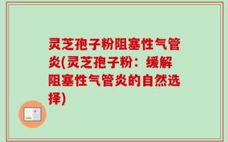灵芝孢子粉阻塞性气管炎(灵芝孢子粉：缓解阻塞性气管炎的自然选择)