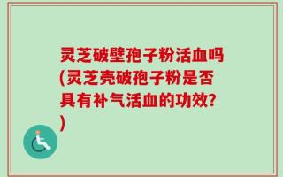 灵芝破壁孢子粉活血吗(灵芝壳破孢子粉是否具有补气活血的功效？)