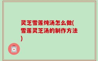灵芝雪莲炖汤怎么做(雪莲灵芝汤的制作方法)