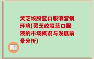 灵芝绞股蓝口服液营销环境(灵芝绞股蓝口服液的市场概况与发展前景分析)