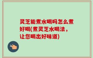灵芝能煮水喝吗怎么煮好喝(煮灵芝水喝法，让您喝出好味道)
