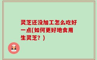 灵芝还没加工怎么吃好一点(如何更好地食用生灵芝？)