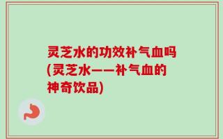 灵芝水的功效补气血吗(灵芝水——补气血的神奇饮品)