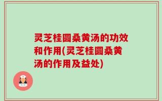 灵芝桂圆桑黄汤的功效和作用(灵芝桂圆桑黄汤的作用及益处)
