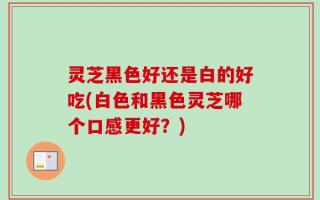 灵芝黑色好还是白的好吃(白色和黑色灵芝哪个口感更好？)