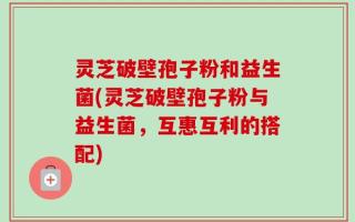 灵芝破壁孢子粉和益生菌(灵芝破壁孢子粉与益生菌，互惠互利的搭配)