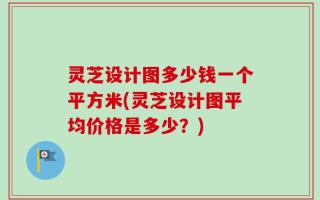 灵芝设计图多少钱一个平方米(灵芝设计图平均价格是多少？)