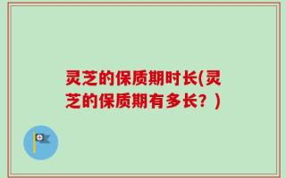 灵芝的保质期时长(灵芝的保质期有多长？)
