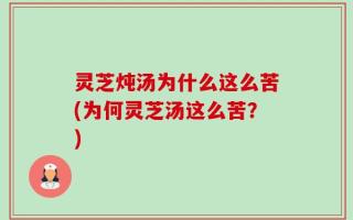 灵芝炖汤为什么这么苦(为何灵芝汤这么苦？)