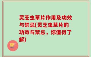 灵芝虫草片作用及功效与禁忌(灵芝虫草片的功效与禁忌，你值得了解)