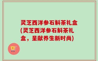 灵芝西洋参石斛茶礼盒(灵芝西洋参石斛茶礼盒，呈献养生新时尚)