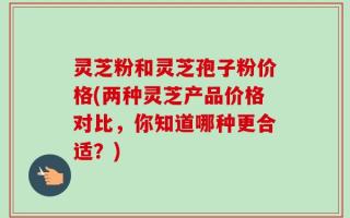 灵芝粉和灵芝孢子粉价格(两种灵芝产品价格对比，你知道哪种更合适？)