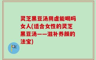 灵芝黑豆汤阴虚能喝吗女人(适合女性的灵芝黑豆汤——滋补养颜的法宝)