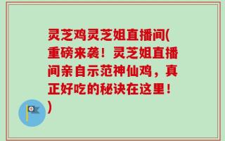 灵芝鸡灵芝姐直播间(重磅来袭！灵芝姐直播间亲自示范神仙鸡，真正好吃的秘诀在这里！)