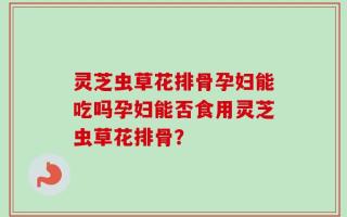 灵芝虫草花排骨孕妇能吃吗孕妇能否食用灵芝虫草花排骨？