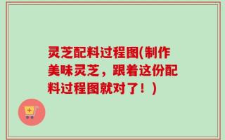灵芝配料过程图(制作美味灵芝，跟着这份配料过程图就对了！)
