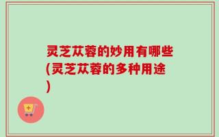 灵芝苁蓉的妙用有哪些(灵芝苁蓉的多种用途)