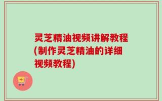 灵芝精油视频讲解教程(制作灵芝精油的详细视频教程)