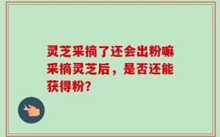 灵芝采摘了还会出粉嘛采摘灵芝后，是否还能获得粉？
