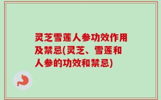 灵芝雪莲人参功效作用及禁忌(灵芝、雪莲和人参的功效和禁忌)
