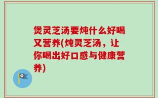 煲灵芝汤要炖什么好喝又营养(炖灵芝汤，让你喝出好口感与健康营养)