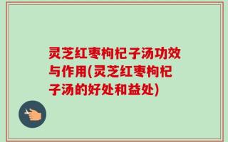 灵芝红枣枸杞子汤功效与作用(灵芝红枣枸杞子汤的好处和益处)