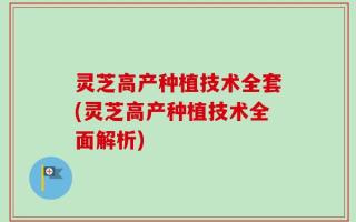 灵芝高产种植技术全套(灵芝高产种植技术全面解析)
