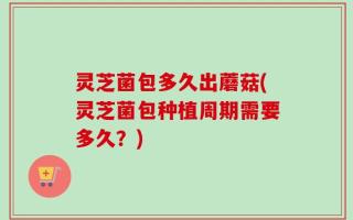 灵芝菌包多久出蘑菇(灵芝菌包种植周期需要多久？)