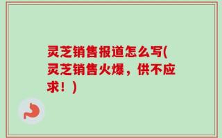 灵芝销售报道怎么写(灵芝销售火爆，供不应求！)