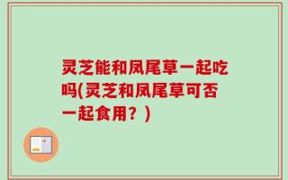 灵芝能和凤尾草一起吃吗(灵芝和凤尾草可否一起食用？)