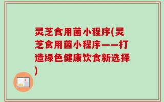 灵芝食用菌小程序(灵芝食用菌小程序——打造绿色健康饮食新选择)