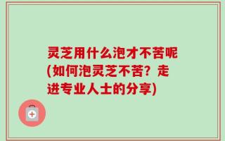 灵芝用什么泡才不苦呢(如何泡灵芝不苦？走进专业人士的分享)