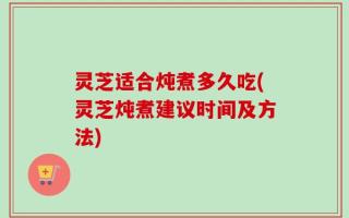 灵芝适合炖煮多久吃(灵芝炖煮建议时间及方法)