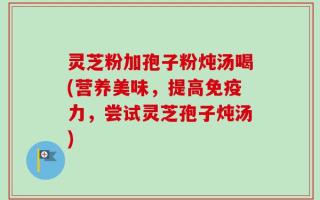 灵芝粉加孢子粉炖汤喝(营养美味，提高免疫力，尝试灵芝孢子炖汤)