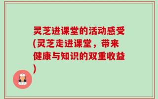 灵芝进课堂的活动感受(灵芝走进课堂，带来健康与知识的双重收益)