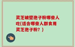 灵芝破壁孢子粉哪些人吃(适合哪些人群食用灵芝孢子粉？)