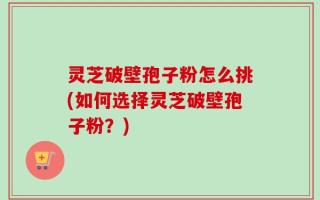 灵芝破壁孢子粉怎么挑(如何选择灵芝破壁孢子粉？)