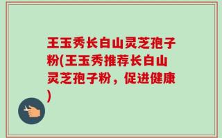 王玉秀长白山灵芝孢子粉(王玉秀推荐长白山灵芝孢子粉，促进健康)