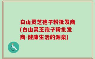 白山灵芝孢子粉批发商(白山灵芝孢子粉批发商-健康生活的源泉)