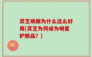 灵芝焕颜为什么这么好用(灵芝为何成为明星护肤品？)