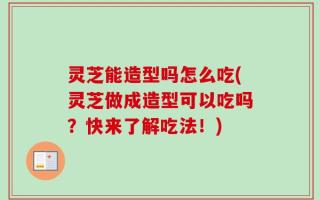 灵芝能造型吗怎么吃(灵芝做成造型可以吃吗？快来了解吃法！)