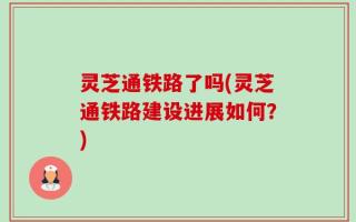 灵芝通铁路了吗(灵芝通铁路建设进展如何？)