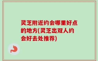 灵芝附近约会哪里好点的地方(灵芝出双人约会好去处推荐)