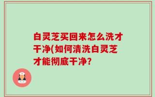 白灵芝买回来怎么洗才干净(如何清洗白灵芝才能彻底干净？