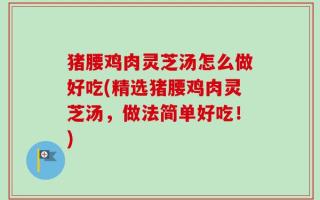 猪腰鸡肉灵芝汤怎么做好吃(精选猪腰鸡肉灵芝汤，做法简单好吃！)