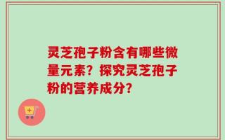 灵芝孢子粉含有哪些微量元素？探究灵芝孢子粉的营养成分？