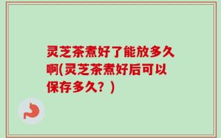 灵芝茶煮好了能放多久啊(灵芝茶煮好后可以保存多久？)